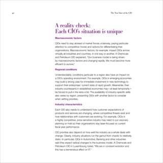 40                                                              The New Voice of the CIO




     A reality check:

     Each CIO’s situation is unique

     Macroeconomic factors

     CIOs need to stay abreast of market forces underway, paying particular
     attention to competitive moves and options for differentiating their
     organizations. Macroeconomic factors, for example, impact CIOs across
     virtually all industries and countries, in one way or another. A Chemicals
     and Petroleum CIO explained, “Our business model is being driven
     by macroeconomic factors and changing rapidly. We must become more
     efficient to survive.”

     Regional conditions

     Understandably, conditions particular to a region also have an impact on
     a CIO’s operating environment. For example, CIOs in emerging economies
     may build a strong case for immediate investment in new technology to
     support their enterprises’ current state of rapid growth. Meanwhile, their
     industry counterparts in established economies may—at least temporarily—
     be forced to pull in the reins a bit. The availability of industry-specific skills
     also varies by region, presenting CIOs with another factor to consider
     when setting priorities.

     Industry characteristics

     Each CIO also needs to understand how customer expectations of
     products and services are changing, where competitive threats exist and
     how relationships with customers are evolving. For example, CIOs in
     a highly competitive, price-sensitive industry may need to put visionary
     planning on hold so their organizations stay laser-focused on current
     fiscal year performance.

     CIO priorities also depend on how well the industry as a whole deals with
     change. Clearly, industry situations run the gamut from chaotic to relatively
     static. In particular, CIOs in Automotive, Banking and other industries
     said they expect radical changes to the business model. A Chemicals and
     Petroleum CIO in Luxembourg noted, “We are in constant evolution and
     this has a tremendous effect on IT.”
 