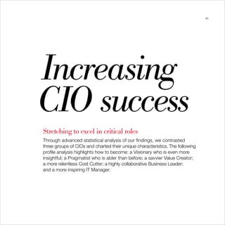 43




Increasing

CIO success

Stretching to excel in critical roles
Through advanced statistical analysis of our findings, we contrasted
three groups of CIOs and charted their unique characteristics. The following
profile analysis highlights how to become: a Visionary who is even more
insightful; a Pragmatist who is abler than before; a savvier Value Creator;
a more relentless Cost Cutter; a highly collaborative Business Leader;
and a more inspiring IT Manager.
 