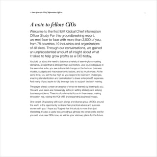 A letter from the Chief Information Officer                                          3




A note to fellow CIOs
Welcome to the first IBM Global Chief Information
Officer Study. For this groundbreaking report,
we met face-to-face with more than 2,500 of you,
from 78 countries, 19 industries and organizations
of all sizes. Through our conversations, we gained
an unprecedented amount of insight about what
it takes to help grow profits as a CIO today.
You told us about the need to balance a variety of seemingly competing
demands, a need that is stronger than ever before. Like your colleagues in
the executive suite, you see substantial change on the horizon: business
models, budgets and macroeconomic factors, and so much more. At the
same time, you set the bar high as you respond to near-term challenges,
enacting standardization and centralization to lower enterprise IT expenses.
And many of you aspire to fully leverage data to support decision making.

The pages ahead contain an analysis of what we learned by listening to you.
You and your peers are increasingly active in setting strategy and solving
business problems. There is a fundamental focus in three areas: making
innovation real, raising the ROI of IT and expanding business impact.

One benefit of speaking with such a large and diverse group of CIOs around
the world is the opportunity to share their practical advice and success
stories with you. I hope you’ll agree that this study is more than just
interesting; it’s also a useful tool, providing a glimpse into what works well for
you and your peer CIOs now, as well as your visionary plans for the future.
 