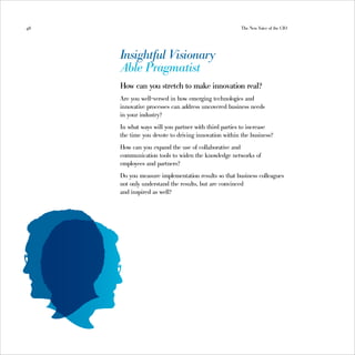 48                                                    The New Voice of the CIO




     Insightful Visionary
     Able Pragmatist
     How can you stretch to make innovation real?
     Are you well-versed in how emerging technologies and
     innovative processes can address uncovered business needs
     in your industry?
     In what ways will you partner with third parties to increase
     the time you devote to driving innovation within the business?
     How can you expand the use of collaborative and
     communication tools to widen the knowledge networks of
     employees and partners?
     Do you measure implementation results so that business colleagues
     not only understand the results, but are convinced
     and inspired as well?
 