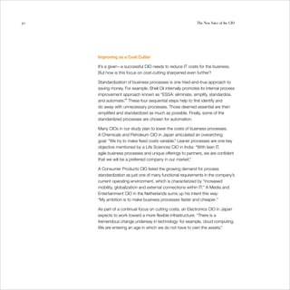 50                                                           The New Voice of the CIO




     Improving as a Cost Cutter

     It’s a given—a successful CIO needs to reduce IT costs for the business. 

     But how is this focus on cost-cutting sharpened even further? 


     Standardization of business processes is one tried-and-true approach to 

     saving money. For example, Shell Oil internally promotes its internal process 

     improvement approach known as “ESSA: eliminate, simplify, standardize, 

     and automate.”9 These four sequential steps help to first identify and 

     do away with unnecessary processes. Those deemed essential are then 

     simplified and standardized as much as possible. Finally, some of the 

     standardized processes are chosen for automation.
	

     Many CIOs in our study plan to lower the costs of business processes. 

     A Chemicals and Petroleum CIO in Japan articulated an overarching 

     goal: “We try to make fixed costs variable.” Leaner processes are one key 

     objective mentioned by a Life Sciences CIO in India: “With lean IT,
	
     agile business processes and unique offerings to partners, we are confident 

     that we will be a preferred company in our market.”
	

     A Consumer Products CIO listed the growing demand for process 

     standardization as just one of many functional requirements in the company’s 

     current operating environment, which is characterized by “increased 

     mobility, globalization and external connections within IT.” A Media and
	
     Entertainment CIO in the Netherlands sums up his intent this way: 

     “My ambition is to make business processes faster and cheaper.”
	

     As part of a continual focus on cutting costs, an Electronics CIO in Japan 

     expects to work toward a more flexible infrastructure: “There is a 

     tremendous change underway in technology: for example, cloud computing.
	
     We are entering an age in which we do not have to own the assets.” 

 