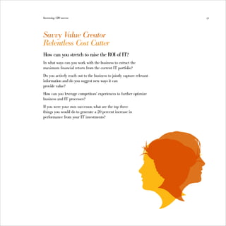 Increasing CIO success                                                  51




Savvy V alue Creator
Relentless Cost Cutter
How can you stretch to raise the ROI of IT?
In what ways can you work with the business to extract the
maximum financial return from the current IT portfolio?
Do you actively reach out to the business to jointly capture relevant
information and do you suggest new ways it can
provide value?
How can you leverage competitors’ experiences to further optimize
business and IT processes?
If you were your own successor, what are the top three
things you would do to generate a 20 percent increase in
performance from your IT investments?
 