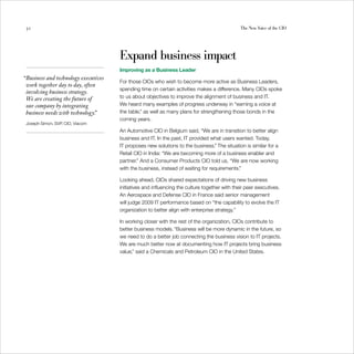 52                                                                                            The New Voice of the CIO




                                      Expand business impact
                                      Improving as a Business Leader
“Business and technology executives
                                      For those CIOs who wish to become more active as Business Leaders,
 work together day to day, often
                                      spending time on certain activities makes a difference. Many CIOs spoke
 involving business strategy.
 We are creating the future of        to us about objectives to improve the alignment of business and IT.
 our company by integrating           We heard many examples of progress underway in “earning a voice at
 business needs with technology.”     the table,” as well as many plans for strengthening those bonds in the
                                      coming years.
 Joseph Simon, SVP, CIO, Viacom
                                      An Automotive CIO in Belgium said, “We are in transition to better align
                                      business and IT. In the past, IT provided what users wanted. Today,
                                      IT proposes new solutions to the business.” The situation is similar for a
                                      Retail CIO in India: “We are becoming more of a business enabler and
                                      partner.” And a Consumer Products CIO told us, “We are now working
                                      with the business, instead of waiting for requirements.”

                                      Looking ahead, CIOs shared expectations of driving new business
                                      initiatives and influencing the culture together with their peer executives.
                                      An Aerospace and Defense CIO in France said senior management
                                      will judge 2009 IT performance based on “the capability to evolve the IT
                                      organization to better align with enterprise strategy.”

                                      In working closer with the rest of the organization, CIOs contribute to
                                      better business models. “Business will be more dynamic in the future, so
                                      we need to do a better job connecting the business vision to IT projects.
                                      We are much better now at documenting how IT projects bring business
                                      value,” said a Chemicals and Petroleum CIO in the United States.
 