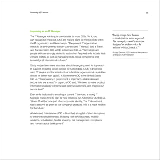 Increasing CIO success                                                                                                     53




Improving as an IT Manager
                                                                                     “Many things have become
The IT Manager role is quite comfortable for most CIOs. Yet it, too,
                                                                                      critical that we never expected.
can typically be improved. CIOs are making plans to improve skills within
                                                                                      For example, e-mail was never
the IT organization in different ways. “The present IT organization
                                                                                      designed or architected to be
needs to be strengthened in both business and IT literacy,” said a Travel             mission critical, but it is.”
and Transportation CIO. A CIO in Germany told us, “Technology and
                                                                                      Bobby German, CIO, National Aeronautics
people skills are strongly related to each other. Required skills include Web
                                                                                      and Space Administration
2.0 and portals, as well as managerial skills, social competence and
knowledge of international cultures.”

Study respondents were also clear about the ongoing need for top-notch
IT support, including secure access to trusted data. A CIO in Indonesia
said, “IT service and the infrastructure to facilitate organizational capabilities
should be better than ‘good’.” A Government CIO in the United States
told us, “Transparency in government is important—reliable data and
secure data are a must.” In Japan, a CIO said, “We need to make product
information available to internal and external customers, and improve our
service level.”

Even while dedicated to excelling at current IT services, a strong IT
Manager makes time to plan for new initiatives. An Automotive CIO told us,
“Green IT will become part of our corporate identity. The IT department
has to become as green as our company’s products. This is a major initiative
for the future.”

A Media and Entertainment CIO in Brazil had a long list of short-term plans
to enhance competitiveness, including “self-service portals, mobility
solutions, virtualization, flexible sourcing, risk management, compliance
and human capital development.”
 
