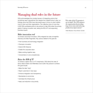 Increasing CIO success                                                                                                 55




Managing dual roles in the future
CIOs acknowledged the constant tension of integrating actions that
sometimes seem oppositional. But despite the multiple forces in play, our    “The value of the IT operation is
findings show that CIOs have discovered ways to focus on what matters         not in doubt. The CIO enhances
most to them and their organizations. The collective voice of more than       the organization by providing
2,500 CIOs worldwide points to key actions to help CIOs attain the primary    long-term vision and achieving
goals of making innovation real, raising the ROI of IT and expanding          productivity improvement.”
business impact.                                                              Hideo Miyazaki, Group Advisor, Sunstar


Make innovation real
To envision and enact innovation, CIOs integrate the roles of Insightful
Visionary and Able Pragmatist. Key actions related to this goal are:

•   Push business and technology integration
•   Champion innovation
•   Extend CIO influence
•   Enable the corporate vision
•   Make working together easy
•   Concentrate on core competencies.


Raise the ROI of IT
To achieve a higher return on IT investments, CIOs blend the roles of
Savvy Value Creator and Relentless Cost Cutter. Key actions to achieve
this goal include:
•   Make the data “sing”
•   Reach customers in new ways
•   Enhance integration and transparency
•   Standardize to economize
•   Centralize the infrastructure
•   Keep cost reduction a top priority.
 