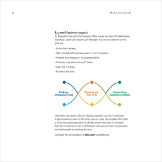56                                                             The New Voice of the CIO




     Expand business impact
     To strengthen ties with the business, CIOs merge the roles of Collaborative
     Business Leader and Inspiring IT Manager. Key actions relevant to this
     goal are:

     •   Know the business
     •   Get involved with business peers in non-IT projects
     •   Present and measure IT in business terms
     •   Cultivate truly extraordinary IT talent
     •   Lead the IT forces
     •   Enhance the data.




     Over time, we expect CIOs to regularly assess how much emphasis
     is appropriate on each of the three pairs of roles. Our profiles offer CIOs
     a more structured approach to identify where they want to increase
     their focus and how to do it. Whichever roles you choose to emphasize,
     we look forward to working with you.

     Continue the conversation at ibm.com/voiceofthecio
 