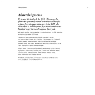 Acknowledgments                                                              57




Acknowledgments
W would like to thank the 2,598 CIOs across the
  e
globe who generously shared their time and insights
with us. Special appreciation goes to the CIOs who
allowed us to include quotes from their interviews to
highlight major themes throughout this report.
We would also like to acknowledge the contributions of the IBM team that 

worked on this Global CIO Study:
	

Leadership Team: Peter Korsten (Study Executive Leader), 

Jim Allison, Mark Ernest, Rich Esposito, Greg Golden, KC Goodman,
	
Teresa Golden, Mark Hennessy, Kerrie Holley, Harvey Koeppel, 

Pete McCaffrey, Matt Porta, Jeanne Ross (MIT), Rod Smith, Patrick Toole,
	
Geoff Vickrey and George Westerman (MIT)
	

Project Team: Linda Ban (Study Director), Rick Disney (Study Director), 

Elyssa Back, Steve Ballou, Rajeev Jain, Umang Jain, Kathleen Martin, 

Joni McDonald, Julia McManus, Yuka Otohata, Melissa Sader, 

Erwin Verstraelen and Siobhan Wreath 


And the hundreds of IBM partners and executives worldwide who 

conducted the in-person CIO interviews.
	
 