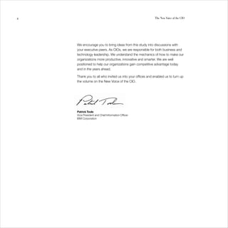 4                                                         The New Voice of the CIO




    We encourage you to bring ideas from this study into discussions with
    your executive peers. As CIOs, we are responsible for both business and
    technology leadership. We understand the mechanics of how to make our
    organizations more productive, innovative and smarter. We are well
    positioned to help our organizations gain competitive advantage today
    and in the years ahead.

    Thank you to all who invited us into your offices and enabled us to turn up
    the volume on the New Voice of the CIO.




    Patrick Toole
    Vice President and Chief Information Officer
    IBM Corporation
 