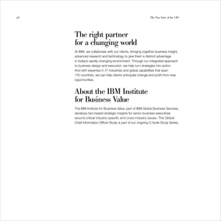 58                                                          The New Voice of the CIO




     The right partner
     for a changing world
     At IBM, we collaborate with our clients, bringing together business insight,
     advanced research and technology to give them a distinct advantage
     in today’s rapidly changing environment. Through our integrated approach
     to business design and execution, we help turn strategies into action.
     And with expertise in 17 industries and global capabilities that span
     170 countries, we can help clients anticipate change and profit from new
     opportunities.



     About the IBM Institute
     for Business Value
     The IBM Institute for Business Value, part of IBM Global Business Services,
     develops fact-based strategic insights for senior business executives
     around critical industry-specific and cross-industry issues. This Global
     Chief Information Officer Study is part of our ongoing C-Suite Study Series.
 