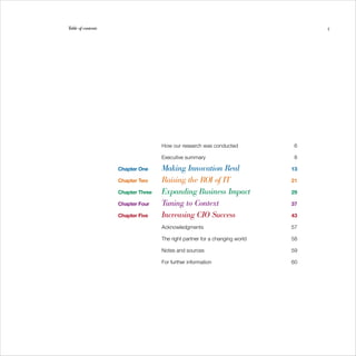Table of contents                                                                   5




                                    How our research was conducted            6
	

                                    Executive summary                         8
	

                    Chapter One     Making Innovation Real                   13


                    Chapter Two     Raising the ROI of IT                    21


                    Chapter Three   Expanding Business Impact                29


                    Chapter Four    Tuning to Context                        37


                    Chapter Five    Increasing CIO Success                   43


                                    Acknowledgments                          57
	

                                    The right partner for a changing world   58
	

                                    Notes and sources                        59
	

                                    For further information                  60
	
 