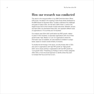 6                                                           The New Voice of the CIO




    How our research was conducted

    This report is the inaugural edition of our IBM Chief Information Officer
    (CIO) study—the latest in the ongoing C-Suite Study Series developed by
    the IBM Institute for Business Value. To better understand the challenges
    and goals of today’s CIOs, we met with 2,598 of them, in what is the
    largest known face-to-face sample of these executives. Between January
    and April 2009, we interviewed these CIOs, who represent different sizes
    of organizations in 78 countries and 19 industries.1

    Our analysis used 2004–2007 profit before tax (PBT) growth, relative
    to peers in their industries, to associate organizations with one of three
    growth levels: High, Medium or Low. For organizations where this
    information was not available, we used statistical correlation to assign
    levels, based on closest overall similarity of answers.

    To simplify the terminology in this report, we will primarily refer to CIOs
    who work in organizations with high PBT growth as “High-growth
    CIOs” and to those working in organizations with low PBT growth as
    “Low-growth CIOs.” Presenting our findings in terms of these categories
    offers CIOs a more structured approach to identify where they want
    to increase their focus and how to do it.
 