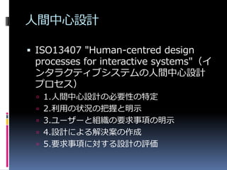 人間中心設計

 ISO13407 "Human-centred design
 processes for interactive systems"（イ
 ンタラクティブシステムの人間中心設計
 プロセス）
  1.人間中心設計の必要性の特定
  2.利用の状況の把握と明示
  3.ユーザーと組織の要求事項の明示
  4.設計による解決案の作成
  5.要求事項に対する設計の評価
 