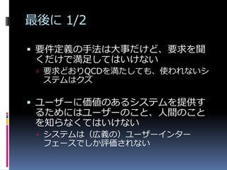 最後に 1/2

 要件定義の手法は大事だけど、要求を聞
 くだけで満足してはいけない
  要求どおりQCDを満たしても、使われないシ
  ステムはクズ

 ユーザーに価値のあるシステムを提供す
  るためにはユーザーのこと、人間のこと
  を知らなくてはいけない
  システムは（広義の）ユーザーインター
  フェースでしか評価されない
 