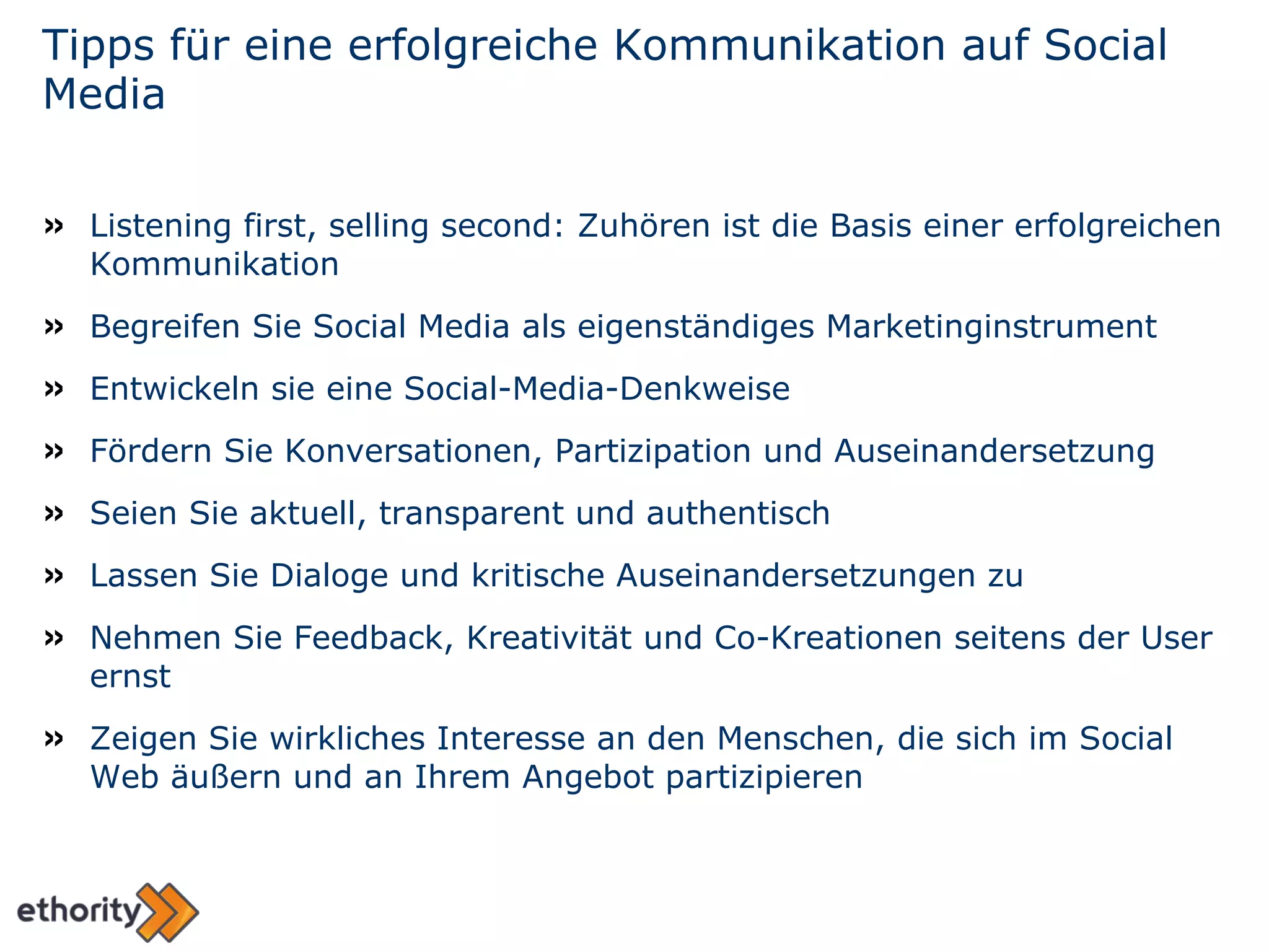 Tipps für eine erfolgreiche Kommunikation auf Social Media Listening first, selling second: Zuhören ist die Basis einer erfolgreichen Kommunikation Begreifen Sie Social Media als eigenständiges Marketinginstrument Entwickeln sie eine Social-Media-Denkweise Fördern Sie Konversationen, Partizipation und Auseinandersetzung Seien Sie aktuell, transparent und authentisch Lassen Sie Dialoge und kritische Auseinandersetzungen zu Nehmen Sie Feedback, Kreativität und Co-Kreationen seitens der User ernst Zeigen Sie wirkliches Interesse an den Menschen, die sich im Social Web äußern und an Ihrem Angebot partizipieren 