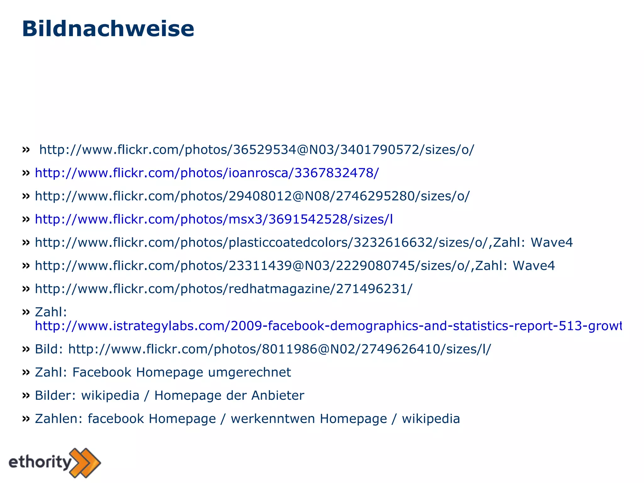 Bildnachweise http://www.flickr.com/photos/36529534@N03/3401790572/sizes/o/ http://www.flickr.com/photos/ioanrosca/3367832478/ http://www.flickr.com/photos/29408012@N08/2746295280/sizes/o/ http://www.flickr.com/photos/msx3/3691542528/sizes/l http://www.flickr.com/photos/plasticcoatedcolors/3232616632/sizes/o/,Zahl: Wave4 http://www.flickr.com/photos/23311439@N03/2229080745/sizes/o/,Zahl: Wave4 http://www.flickr.com/photos/redhatmagazine/271496231/ Zahl:  http://www.istrategylabs.com/2009-facebook-demographics-and-statistics-report-513-growth-in-55-year-old-users-college-high-school-drop-20/ Bild: http://www.flickr.com/photos/8011986@N02/2749626410/sizes/l/ Zahl: Facebook Homepage umgerechnet Bilder: wikipedia / Homepage der Anbieter Zahlen: facebook Homepage / werkenntwen Homepage / wikipedia 