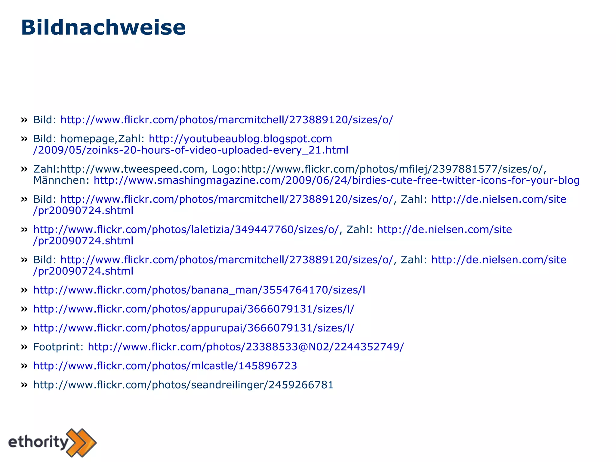 Bildnachweise Bild:  http://www.flickr.com/photos/marcmitchell/273889120/sizes/o/ Bild: homepage,Zahl:  http:// youtubeaublog.blogspot.com /2009/05/zoinks-20-hours-of-video-uploaded-every_21.html Zahl:http://www.tweespeed.com, Logo:http://www.flickr.com/photos/mfilej/2397881577/sizes/o/, Männchen:  http:// www.smashingmagazine.com /2009/06/24/ birdies-cute-free-twitter-icons-for-your-blog Bild:  http:// www.flickr.com / photos / marcmitchell /273889120/ sizes /o/ , Zahl:  http:// de.nielsen.com / site /pr20090724.shtml http:// www.flickr.com / photos / laletizia /349447760/ sizes /o/ , Zahl:  http:// de.nielsen.com / site /pr20090724.shtml Bild:  http:// www.flickr.com / photos / marcmitchell /273889120/ sizes /o/ , Zahl:  http:// de.nielsen.com / site /pr20090724.shtml http:// www.flickr.com / photos / banana_man /3554764170/ sizes /l http ://www.flickr.com/photos/appurupai/3666079131/sizes/l/ http://www.flickr.com/photos/appurupai/3666079131/sizes/l/ Footprint:  http://www.flickr.com/photos/23388533@N02/2244352749/ http://www.flickr.com/photos/mlcastle/145896723 http://www.flickr.com/photos/seandreilinger/2459266781 