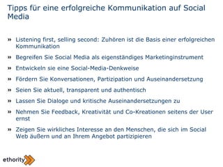 Tipps für eine erfolgreiche Kommunikation auf Social Media Listening first, selling second: Zuhören ist die Basis einer erfolgreichen Kommunikation Begreifen Sie Social Media als eigenständiges Marketinginstrument Entwickeln sie eine Social-Media-Denkweise Fördern Sie Konversationen, Partizipation und Auseinandersetzung Seien Sie aktuell, transparent und authentisch Lassen Sie Dialoge und kritische Auseinandersetzungen zu Nehmen Sie Feedback, Kreativität und Co-Kreationen seitens der User ernst Zeigen Sie wirkliches Interesse an den Menschen, die sich im Social Web äußern und an Ihrem Angebot partizipieren 