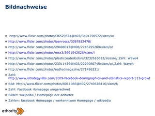 Bildnachweise http://www.flickr.com/photos/36529534@N03/3401790572/sizes/o/ http://www.flickr.com/photos/ioanrosca/3367832478/ http://www.flickr.com/photos/29408012@N08/2746295280/sizes/o/ http://www.flickr.com/photos/msx3/3691542528/sizes/l http://www.flickr.com/photos/plasticcoatedcolors/3232616632/sizes/o/,Zahl: Wave4 http://www.flickr.com/photos/23311439@N03/2229080745/sizes/o/,Zahl: Wave4 http://www.flickr.com/photos/redhatmagazine/271496231/ Zahl:  http://www.istrategylabs.com/2009-facebook-demographics-and-statistics-report-513-growth-in-55-year-old-users-college-high-school-drop-20/ Bild: http://www.flickr.com/photos/8011986@N02/2749626410/sizes/l/ Zahl: Facebook Homepage umgerechnet Bilder: wikipedia / Homepage der Anbieter Zahlen: facebook Homepage / werkenntwen Homepage / wikipedia 