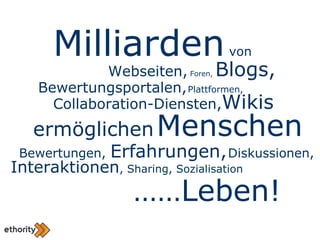 Bewertungen,  Erfahrungen,   Diskussionen,  Milliarden  von  Webseiten,  Foren,  Blogs, Bewertungsportalen,   Plattformen, Collaboration-Diensten, Wikis ermöglichen   Menschen Interaktionen , Sharing, Sozialisation …… Leben! 