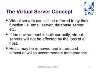 The Virtual Server Concept
 Virtual servers can still be referred to by their
  function i.e. email server, database server,
  etc.
 If the environment is built correctly, virtual
  servers will not be affected by the loss of a
  host.
 Hosts may be removed and introduced
  almost at will to accommodate maintenance.


                   20090909_VirtualizationAndCloud    12
 