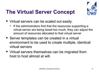 The Virtual Server Concept
   Virtual servers can be scaled out easily.
       If the administrators find that the resources supporting a
        virtual server are being taxed too much, they can adjust the
        amount of resources allocated to that virtual server
   Server templates can be created in a virtual
    environment to be used to create multiple, identical
    virtual servers
   Virtual servers themselves can be migrated from
    host to host almost at will.


                           20090909_VirtualizationAndCloud         13
 