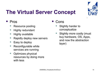 The Virtual Server Concept
   Pros                                         Cons
       Resource pooling                               Slightly harder to
       Highly redundant                                conceptualize
       Highly available                               Slightly more costly (must
                                                        buy hardware, OS, Apps,
       Rapidly deploy new servers
                                                        and now the abstraction
       Easy to deploy                                  layer)
       Reconfigurable while
        services are running
       Optimizes physical
        resources by doing more
        with less


                           20090909_VirtualizationAndCloud                           14
 