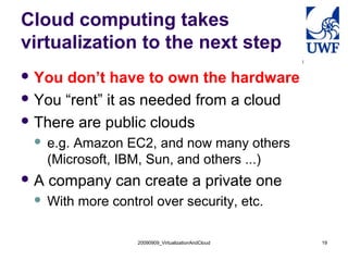 Cloud computing takes
virtualization to the next step
 You don’t have to own the hardware
 You “rent” it as needed from a cloud

 There are public clouds
    e.g. Amazon EC2, and now many others
     (Microsoft, IBM, Sun, and others ...)
A   company can create a private one
    With more control over security, etc.

                    20090909_VirtualizationAndCloud   19
 