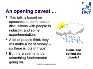 An opening caveat ...
 This talk is based on
  speeches at conferences,
  discussions with people in
  industry, and some
  experimentation.
 A lot of people think they
  will make a lot of money –
  so there is lots of hype!                          Some sun
 But there seems to be                              behind the
  something fundamental                               clouds?
  going on.        20090909_VirtualizationAndCloud                2
 