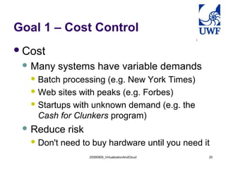Goal 1 – Cost Control
 Cost
  Many   systems have variable demands
    Batch processing (e.g. New York Times)
    Web sites with peaks (e.g. Forbes)

    Startups with unknown demand (e.g. the
     Cash for Clunkers program)
  Reduce     risk
    Don't   need to buy hardware until you need it
                     20090909_VirtualizationAndCloud   20
 