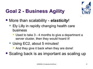 Goal 2 - Business Agility
 More     than scalability - elasticity!
    Ely Lilly in rapidly changing health care
     business
        Used to take 3 - 4 months to give a department a
         server cluster, then they would hoard it!
    Using EC2, about 5 minutes!
        And they give it back when they are done!
 Scaling     back is as important as scaling up

                        20090909_VirtualizationAndCloud     21
 