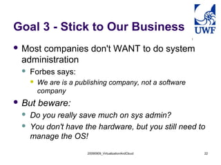 Goal 3 - Stick to Our Business
 Most
     companies don't WANT to do system
 administration
    Forbes says:
        We are is a publishing company, not a software
         company
 But    beware:
    Do you really save much on sys admin?
    You don't have the hardware, but you still need to
     manage the OS!
                        20090909_VirtualizationAndCloud   22
 