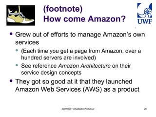 (footnote)
             How come Amazon?
 Grew out of efforts to manage Amazon’s own
 services
    (Each time you get a page from Amazon, over a
     hundred servers are involved)
    See reference Amazon Architecture on their
     service design concepts
 They
     got so good at it that they launched
 Amazon Web Services (AWS) as a product

                    20090909_VirtualizationAndCloud   26
 
