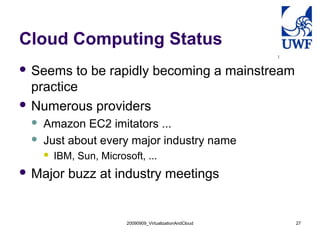 Cloud Computing Status
 Seems   to be rapidly becoming a mainstream
  practice
 Numerous providers
    Amazon EC2 imitators ...
    Just about every major industry name
        IBM, Sun, Microsoft, ...
 Major     buzz at industry meetings


                         20090909_VirtualizationAndCloud   27
 