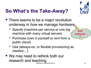 So What’s the Take-Away?
 There
      seems to be a major revolution
 underway in how we manage hardware
    Specify (machine per service or one big             and
     machine with many virtual servers                 software
                                                           ?
    Purchase (own it yourself or rent from a
     public cloud)
    Use (always-on, or flexible provisioning as
     needed ...)
 We may need to rethink both our
 research and teaching
                     20090909_VirtualizationAndCloud          28
 