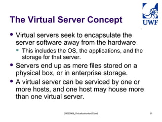 20090909_VirtualizationAndCloud 11
The Virtual Server Concept
 Virtual servers seek to encapsulate the
server software away from the hardware
 This includes the OS, the applications, and the
storage for that server.
 Servers end up as mere files stored on a
physical box, or in enterprise storage.
 A virtual server can be serviced by one or
more hosts, and one host may house more
than one virtual server.
 