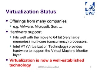 20090909_VirtualizationAndCloud 15
Virtualization Status
 Offerings from many companies
 e.g. VMware, Microsoft, Sun, ...
 Hardware support
 Fits well with the move to 64 bit (very large
memories) multi-core (concurrency) processors.
 Intel VT (Virtualization Technology) provides
hardware to support the Virtual Machine Monitor
layer
 Virtualization is now a well-established
technology
 
