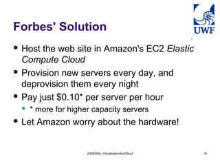 20090909_VirtualizationAndCloud 18
Forbes' Solution
 Host the web site in Amazon's EC2 Elastic
Compute Cloud
 Provision new servers every day, and
deprovision them every night
 Pay just $0.10* per server per hour
 * more for higher capacity servers
 Let Amazon worry about the hardware!
 