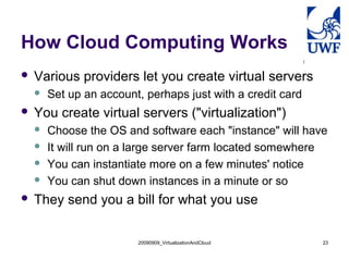 20090909_VirtualizationAndCloud 23
How Cloud Computing Works
 Various providers let you create virtual servers
 Set up an account, perhaps just with a credit card
 You create virtual servers ("virtualization")
 Choose the OS and software each "instance" will have
 It will run on a large server farm located somewhere
 You can instantiate more on a few minutes' notice
 You can shut down instances in a minute or so
 They send you a bill for what you use
 