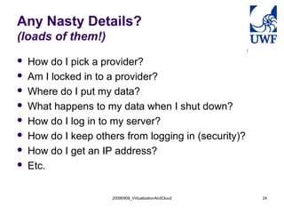 20090909_VirtualizationAndCloud 24
Any Nasty Details?
(loads of them!)
 How do I pick a provider?
 Am I locked in to a provider?
 Where do I put my data?
 What happens to my data when I shut down?
 How do I log in to my server?
 How do I keep others from logging in (security)?
 How do I get an IP address?
 Etc.
 