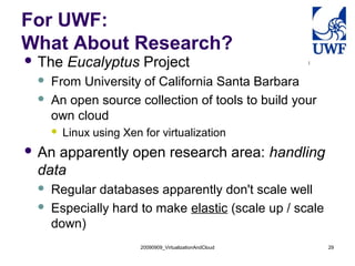 20090909_VirtualizationAndCloud 29
For UWF:
What About Research?
 The Eucalyptus Project
 From University of California Santa Barbara
 An open source collection of tools to build your
own cloud
 Linux using Xen for virtualization
 An apparently open research area: handling
data
 Regular databases apparently don't scale well
 Especially hard to make elastic (scale up / scale
down)
 