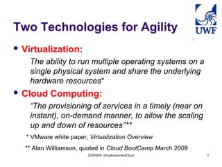 20090909_VirtualizationAndCloud 3
Two Technologies for Agility
 Virtualization:
The ability to run multiple operating systems on a
single physical system and share the underlying
hardware resources*
 Cloud Computing:
“The provisioning of services in a timely (near on
instant), on-demand manner, to allow the scaling
up and down of resources”**
* VMware white paper, Virtualization Overview
** Alan Williamson, quoted in Cloud BootCamp March 2009
 