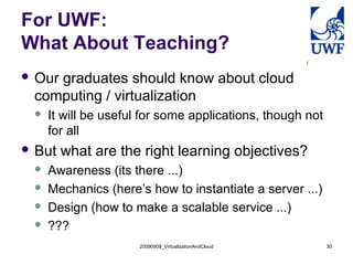 20090909_VirtualizationAndCloud 30
For UWF:
What About Teaching?
 Our graduates should know about cloud
computing / virtualization
 It will be useful for some applications, though not
for all
 But what are the right learning objectives?
 Awareness (its there ...)
 Mechanics (here’s how to instantiate a server ...)
 Design (how to make a scalable service ...)
 ???
 