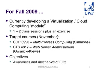 For Fall 2009 ...
 Currently developing a Virtualization / Cloud
Computing “module”
 1 – 2 class sessions plus an exercise
 Target courses (November):
 COP 6990 – Multi-Process Computing (Simmons)
 CTS 4817 – Web Server Administration
(Owsnicki-Klewe)
 Objectives
 Awareness and mechanics of EC2
20090909_VirtualizationAndCloud 31
 