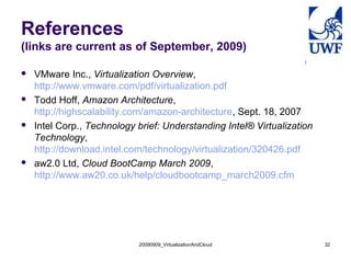 References
(links are current as of September, 2009)
 VMware Inc., Virtualization Overview,
http://www.vmware.com/pdf/virtualization.pdf
 Todd Hoff, Amazon Architecture,
http://highscalability.com/amazon-architecture, Sept. 18, 2007
 Intel Corp., Technology brief: Understanding Intel® Virtualization
Technology,
http://download.intel.com/technology/virtualization/320426.pdf
 aw2.0 Ltd, Cloud BootCamp March 2009,
http://www.aw20.co.uk/help/cloudbootcamp_march2009.cfm
20090909_VirtualizationAndCloud 32
 