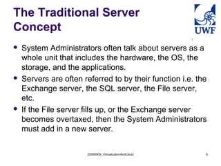 20090909_VirtualizationAndCloud 6
The Traditional Server
Concept
 System Administrators often talk about servers as a
whole unit that includes the hardware, the OS, the
storage, and the applications.
 Servers are often referred to by their function i.e. the
Exchange server, the SQL server, the File server,
etc.
 If the File server fills up, or the Exchange server
becomes overtaxed, then the System Administrators
must add in a new server.
 