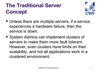 20090909_VirtualizationAndCloud 7
The Traditional Server
Concept
 Unless there are multiple servers, if a service
experiences a hardware failure, then the
service is down.
 System Admins can implement clusters of
servers to make them more fault tolerant.
However, even clusters have limits on their
scalability, and not all applications work in a
clustered environment.
 
