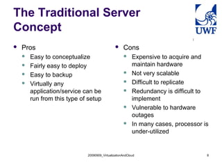 20090909_VirtualizationAndCloud 8
The Traditional Server
Concept
 Pros
 Easy to conceptualize
 Fairly easy to deploy
 Easy to backup
 Virtually any
application/service can be
run from this type of setup
 Cons
 Expensive to acquire and
maintain hardware
 Not very scalable
 Difficult to replicate
 Redundancy is difficult to
implement
 Vulnerable to hardware
outages
 In many cases, processor is
under-utilized
 
