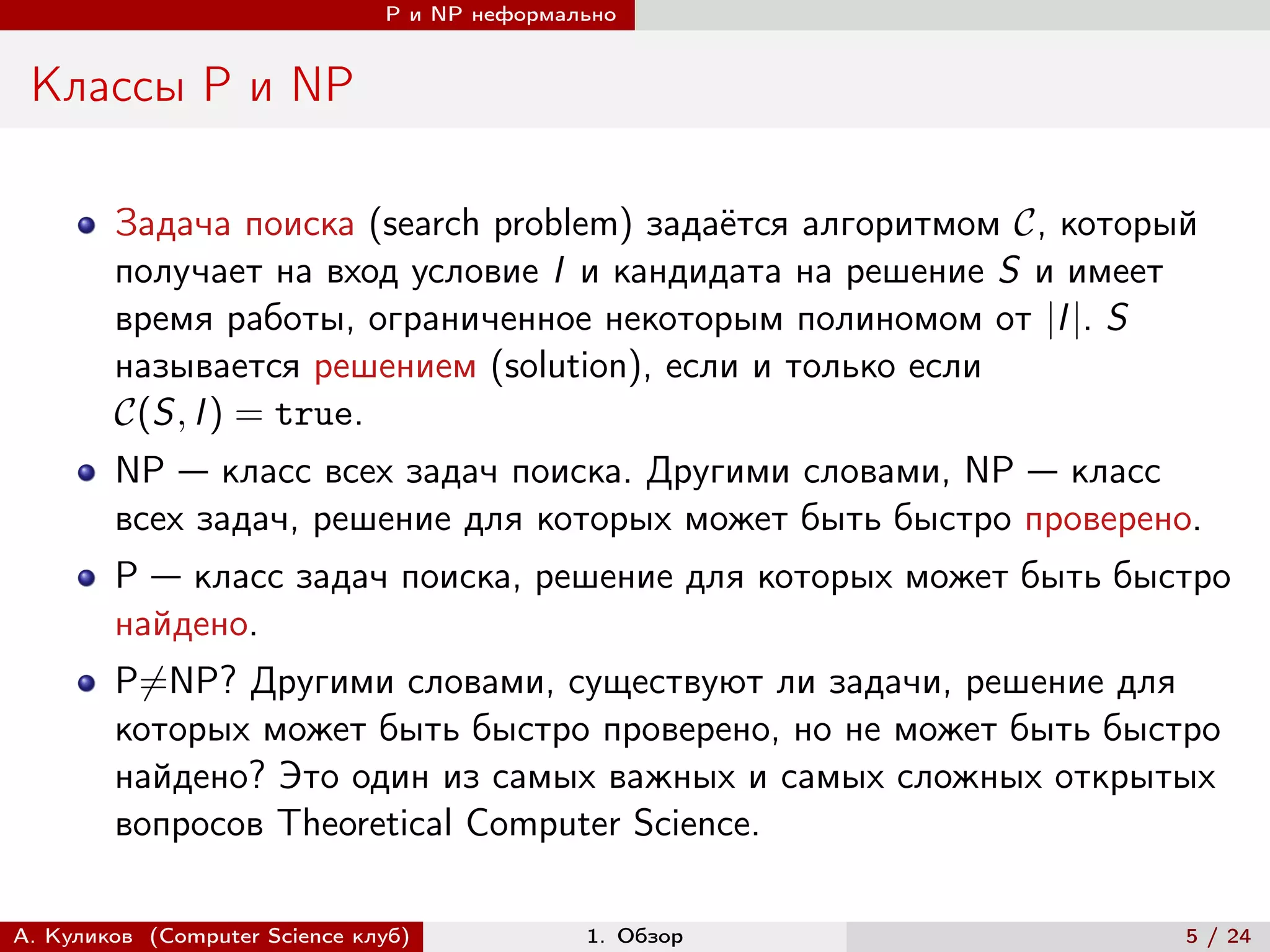 P и NP неформально


 Классы P и NP

        Задача поиска (search problem) задаётся алгоритмом , который
        получает на вход условие I и кандидата на решение S и имеет
        время работы, ограниченное некоторым полиномом от |I |. S
        называется решением (solution), если и только если
        (S, I ) = true.
        NP — класс всех задач поиска. Другими словами, NP — класс
        всех задач, решение для которых может быть быстро проверено.
        P — класс задач поиска, решение для которых может быть быстро
        найдено.
        P̸=NP? Другими словами, существуют ли задачи, решение для
        которых может быть быстро проверено, но не может быть быстро
        найдено? Это один из самых важных и самых сложных открытых
        вопросов Theoretical Computer Science.

А. Куликов (Computer Science клуб)            1. Обзор               5 / 24
 