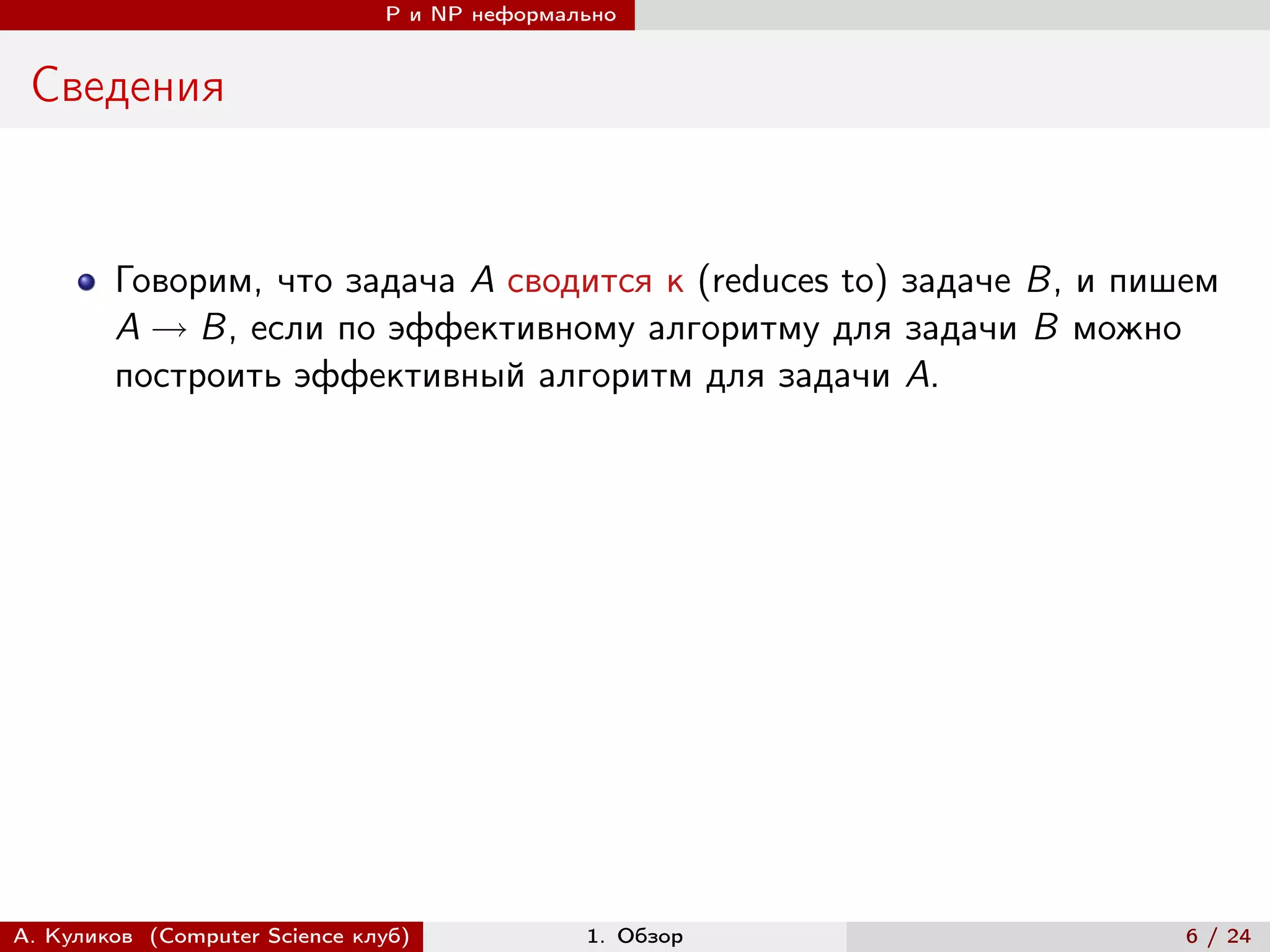 P и NP неформально


 Сведения


        Говорим, что задача A сводится к (reduces to) задаче B, и пишем
        A → B, если по эффективному алгоритму для задачи B можно
        построить эффективный алгоритм для задачи A.




А. Куликов (Computer Science клуб)            1. Обзор               6 / 24
 