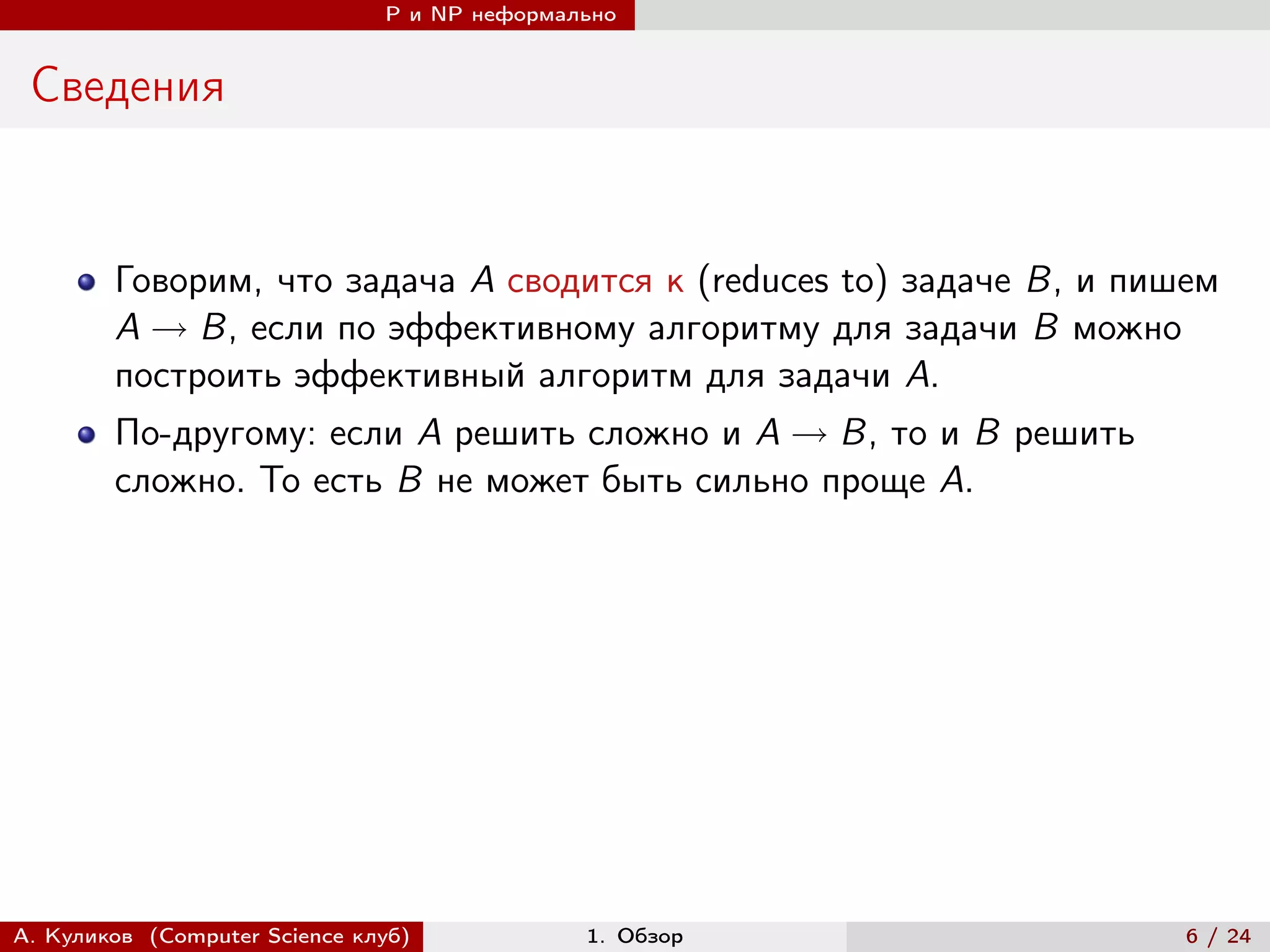 P и NP неформально


 Сведения


        Говорим, что задача A сводится к (reduces to) задаче B, и пишем
        A → B, если по эффективному алгоритму для задачи B можно
        построить эффективный алгоритм для задачи A.
        По-другому: если A решить сложно и A → B, то и B решить
        сложно. То есть B не может быть сильно проще A.




А. Куликов (Computer Science клуб)            1. Обзор               6 / 24
 